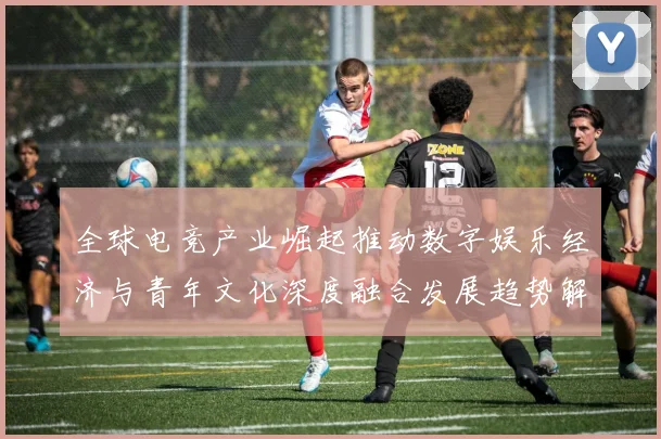 全球电竞产业崛起推动数字娱乐经济与青年文化深度融合发展趋势解析