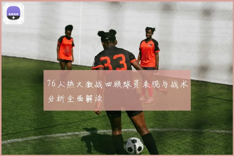 76人热火激战回顾球员表现与战术分析全面解读
