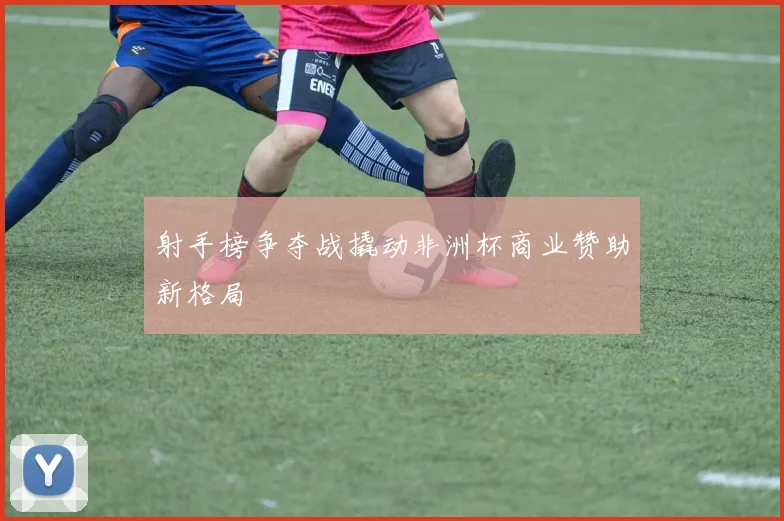 射手榜争夺战撬动非洲杯商业赞助新格局