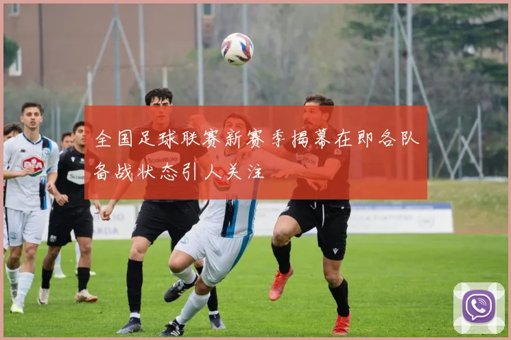 全国足球联赛新赛季揭幕在即各队备战状态引人关注
