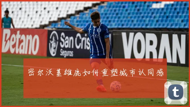 密尔沃基雄鹿如何重塑城市认同感