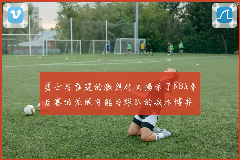 勇士与雷霆的激烈对决揭示了NBA季后赛的无限可能与球队的战术博弈