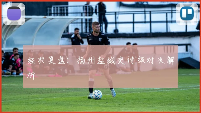 经典复盘：扬州盐城史诗级对决解析
