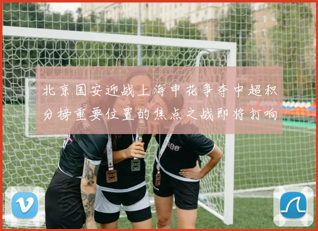 北京国安迎战上海申花争夺中超积分榜重要位置的焦点之战即将打响